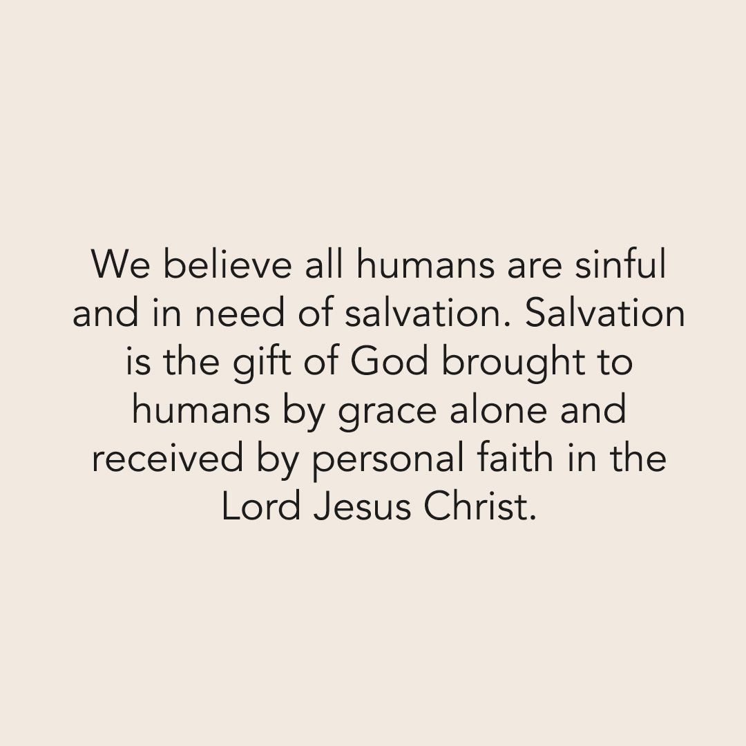 We believe all humans are sinful and in need of salvation. Salvation is the gift of God brought to humans by grace alone and received by personal faith in the Lord Jesus Christ.