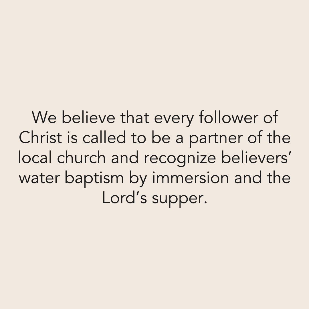 We believe that every follower of Christ is called to be a partner of the local church and recognize believers’ water baptism by immersion and the Lord’s supper.