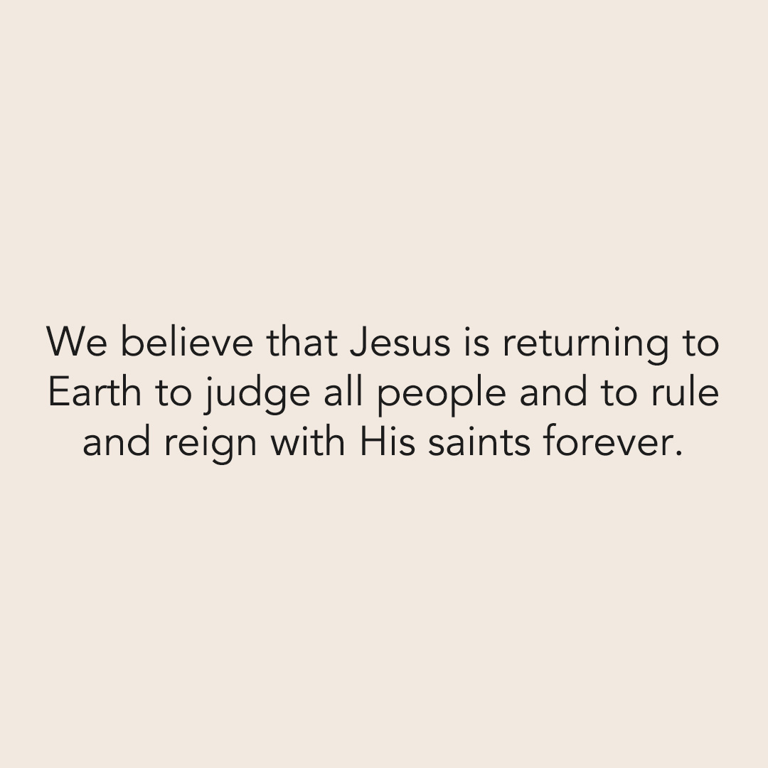 We believe that Jesus is returning to Earth to judge all people and to rule and reign with His saints forever.