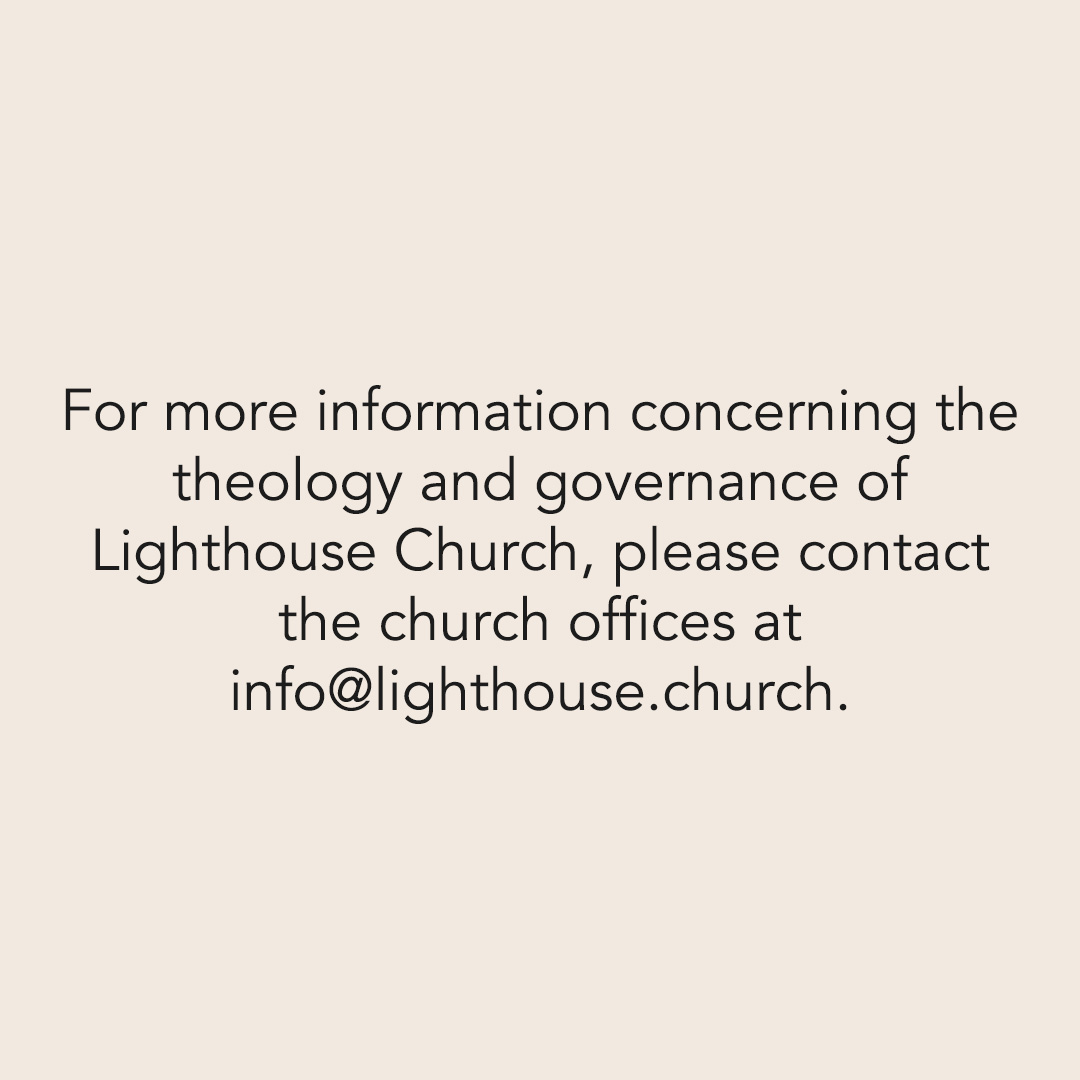 For more information concerning the theology and governance of Lighthouse Church, please contact the church offices at info@lighthouse.church.
