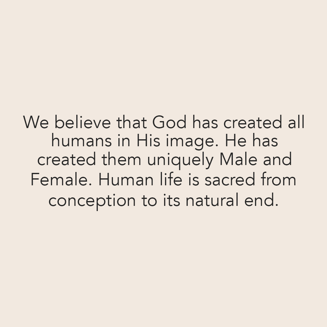 We believe that God has created all humans in His image. he has created them uniquely Male and Female. Human life is sacred from conception to its natural end.