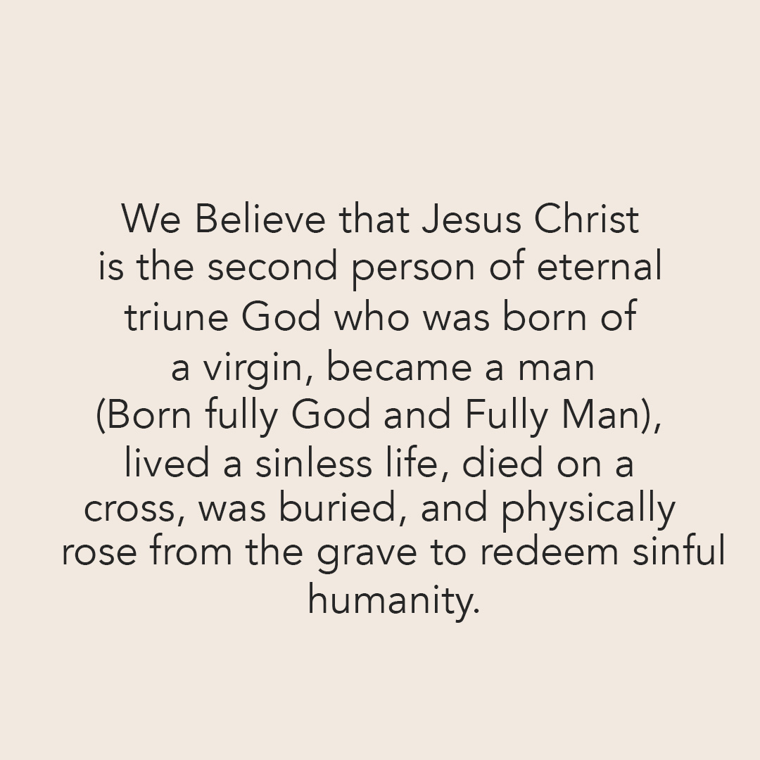We Believe that Jesus Christ is the second person of eternal triune God who was born of a virgin, became a man (born fully God and Fully Man), lived a sinless life, died on a cross, was buried, and physically rose from the grave to redeem sinful humanity.