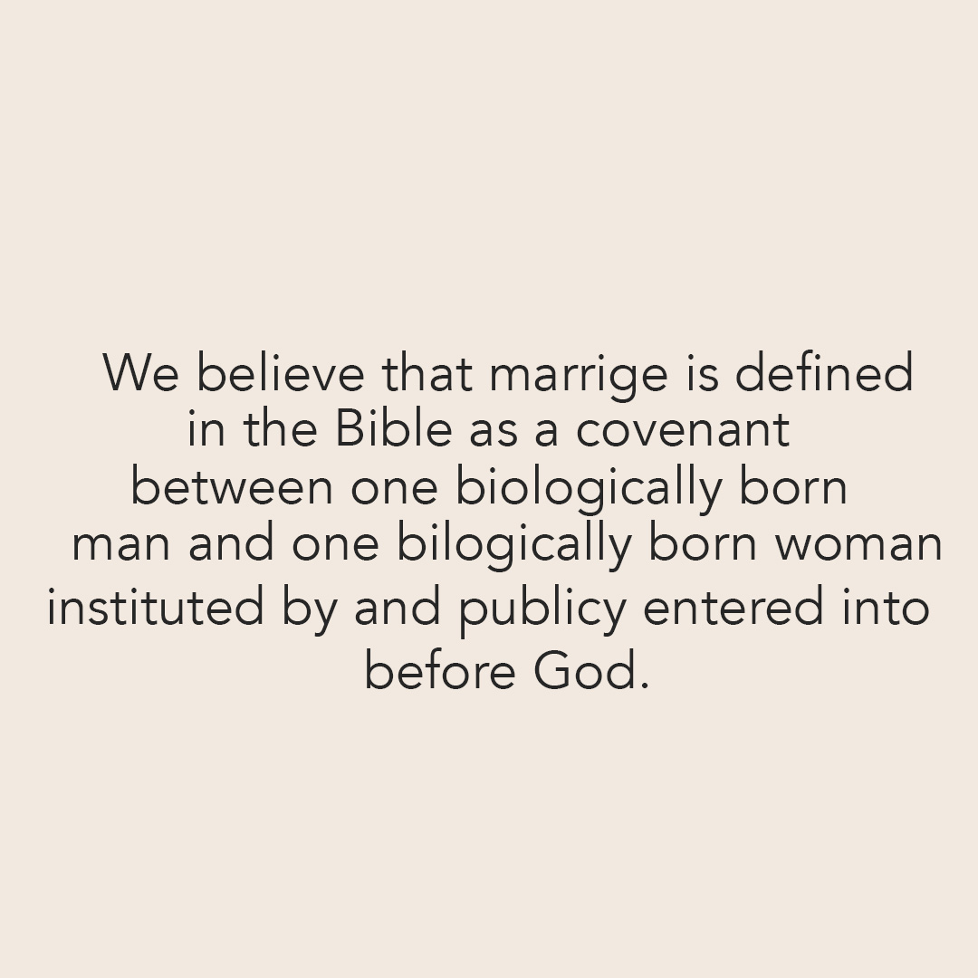 We believe that marriage is defined in the Bible as a covenant between on biologically born man and one biologically born woman, instituted by and publically entered into before God.